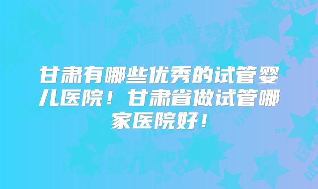 甘肃有哪些优秀的试管婴儿医院！甘肃省做试管哪家医院好！