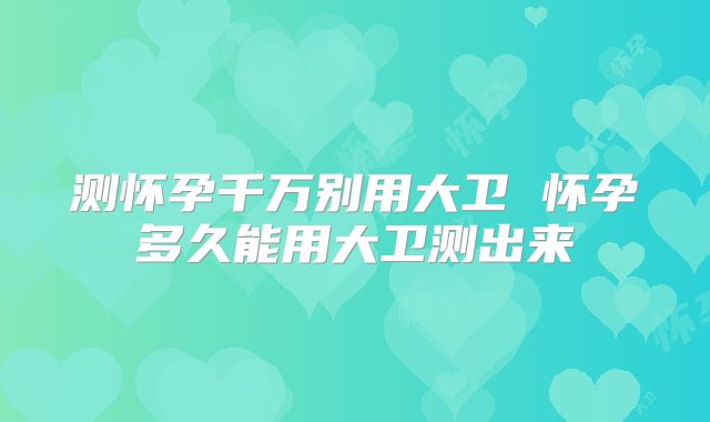 测怀孕千万别用大卫 怀孕多久能用大卫测出来