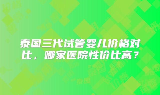 泰国三代试管婴儿价格对比，哪家医院性价比高？