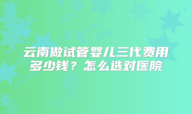 云南做试管婴儿三代费用多少钱？怎么选对医院