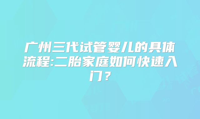 广州三代试管婴儿的具体流程:二胎家庭如何快速入门?