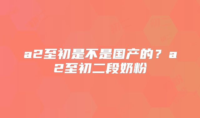 a2至初是不是国产的?a2至初二段奶粉