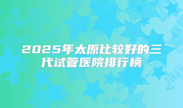 2025年太原比较好的三代试管医院排行榜