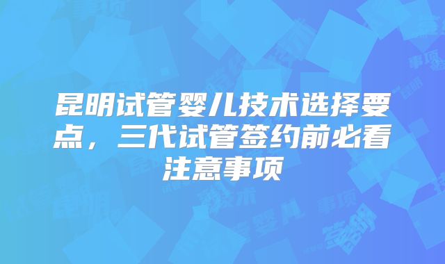 昆明试管婴儿技术选择要点,三代试管签约前必看注意事项
