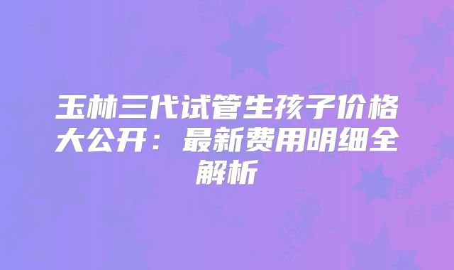 玉林三代试管生孩子价格大公开:最新费用明细全解析