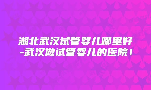 湖北武汉试管婴儿哪里好-武汉做试管婴儿的医院！