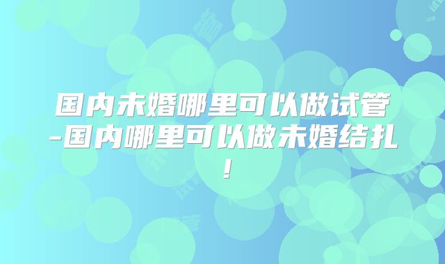 国内未婚哪里可以做试管-国内哪里可以做未婚结扎!