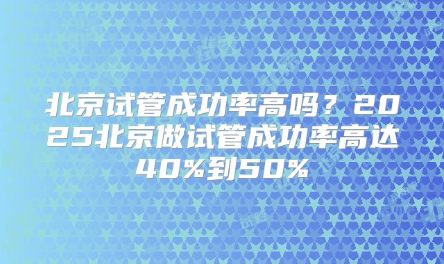北京试管成功率高吗？2025北京做试管成功率高达40%到50%