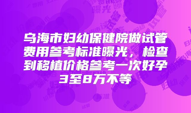 乌海市妇幼保健院做试管费用参考标准曝光,检查到移植价格参考一次好孕3至8万不等