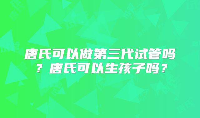 唐氏可以做第三代试管吗？唐氏可以生孩子吗？