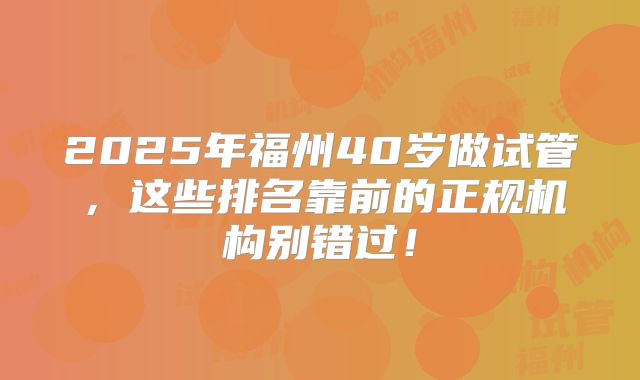 2025年福州40岁做试管，这些排名靠前的正规机构别错过！