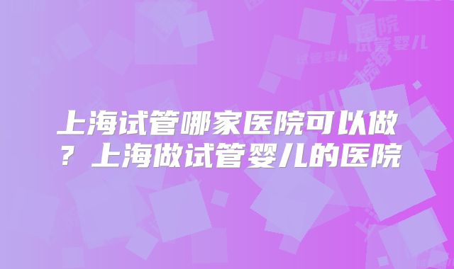 上海试管哪家医院可以做?上海做试管婴儿的医院