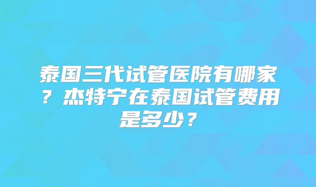 泰国三代试管医院有哪家？杰特宁在泰国试管费用是多少？