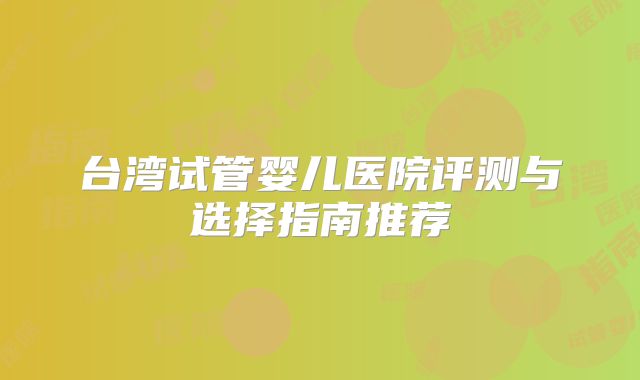 台湾试管婴儿医院评测与选择指南推荐
