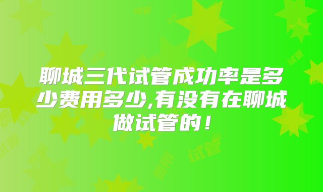 聊城三代试管成功率是多少费用多少,有没有在聊城做试管的！