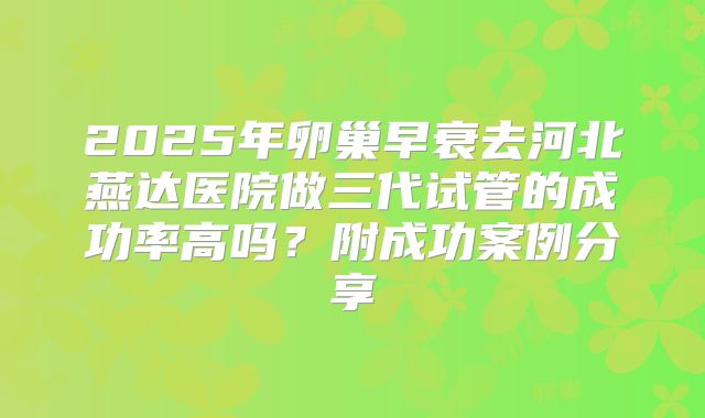 2025年卵巢早衰去河北燕达医院做三代试管的成功率高吗？附成功案例分享