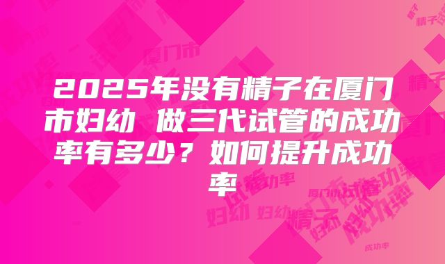 2025年没有精子在厦门市妇幼 做三代试管的成功率有多少?如何提升成功率