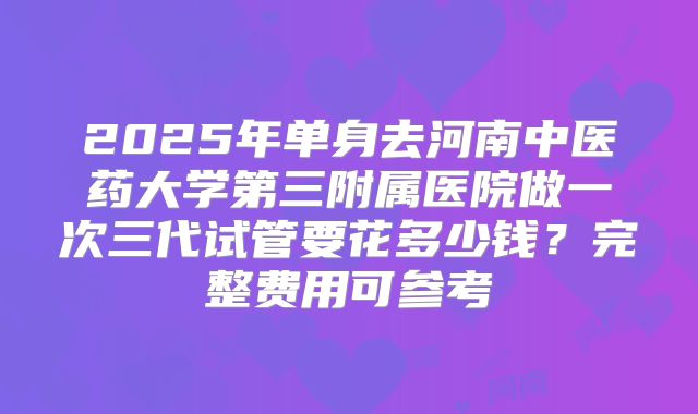 2025年单身去河南中医药大学第三附属医院做一次三代试管要花多少钱?完整费用可参考