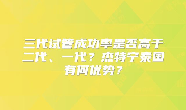 三代试管成功率是否高于二代、一代?杰特宁泰国有何优势?
