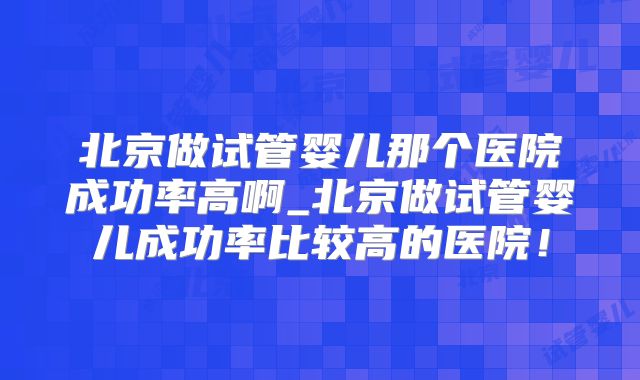 北京做试管婴儿那个医院成功率高啊_北京做试管婴儿成功率比较高的医院！