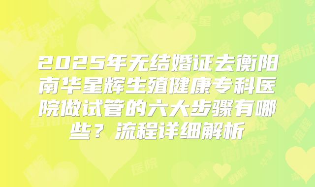 2025年无结婚证去衡阳南华星辉生殖健康专科医院做试管的六大步骤有哪些？流程详细解析