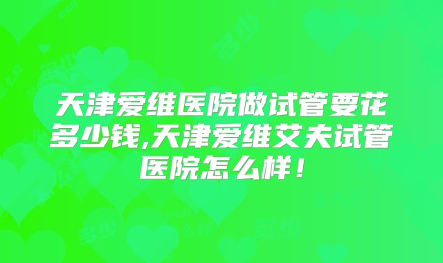 天津爱维医院做试管要花多少钱,天津爱维艾夫试管医院怎么样！