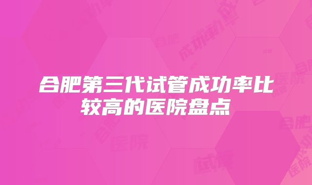 合肥第三代试管成功率比较高的医院盘点