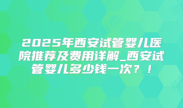 2025年西安试管婴儿医院推荐及费用详解_西安试管婴儿多少钱一次？！