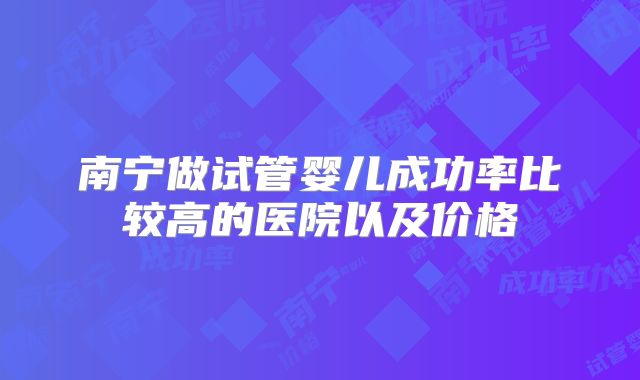南宁做试管婴儿成功率比较高的医院以及价格
