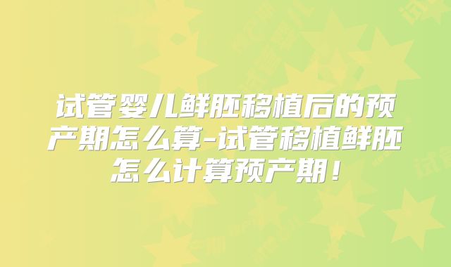 试管婴儿鲜胚移植后的预产期怎么算-试管移植鲜胚怎么计算预产期!
