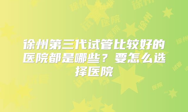徐州第三代试管比较好的医院都是哪些？要怎么选择医院