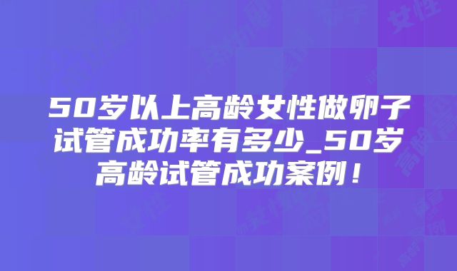 50岁以上高龄女性做卵子试管成功率有多少_50岁高龄试管成功案例!