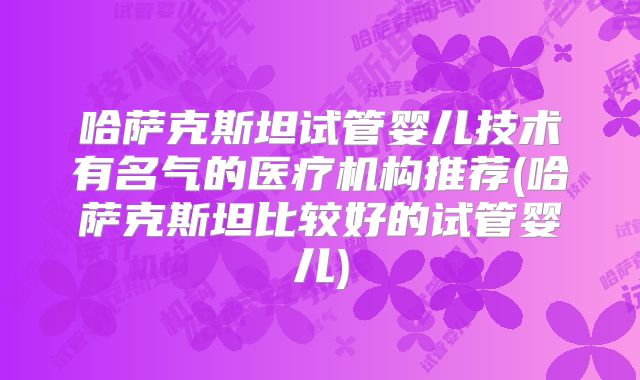 哈萨克斯坦试管婴儿技术有名气的医疗机构推荐(哈萨克斯坦比较好的试管婴儿)