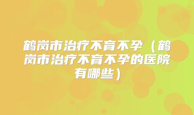鹤岗市治疗不育不孕（鹤岗市治疗不育不孕的医院有哪些）