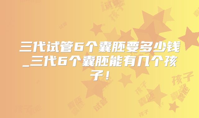 三代试管6个囊胚要多少钱_三代6个囊胚能有几个孩子！