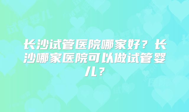 长沙试管医院哪家好？长沙哪家医院可以做试管婴儿？