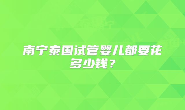 南宁泰国试管婴儿都要花多少钱?