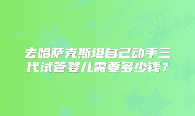 去哈萨克斯坦自己动手三代试管婴儿需要多少钱?