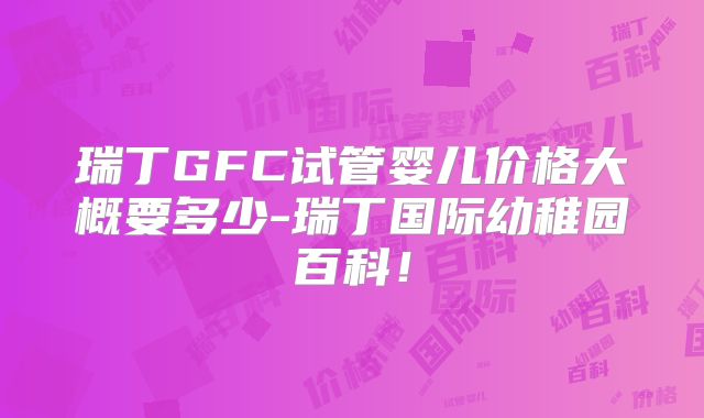 瑞丁GFC试管婴儿价格大概要多少-瑞丁国际幼稚园百科!