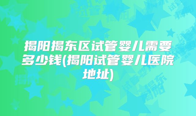 揭阳揭东区试管婴儿需要多少钱(揭阳试管婴儿医院地址)