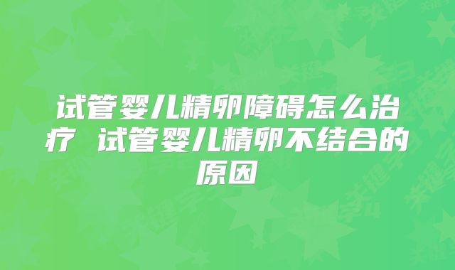 试管婴儿精卵障碍怎么治疗 试管婴儿精卵不结合的原因