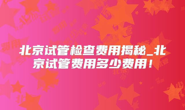 北京试管检查费用揭秘_北京试管费用多少费用!