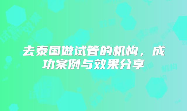 去泰国做试管的机构，成功案例与效果分享