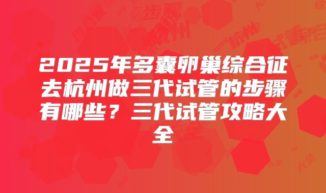 2025年多囊卵巢综合征去杭州做三代试管的步骤有哪些?三代试管攻略大全