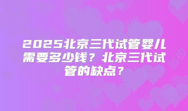 2025北京三代试管婴儿需要多少钱？北京三代试管的缺点？
