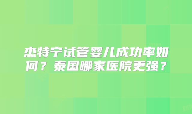 杰特宁试管婴儿成功率如何？泰国哪家医院更强？