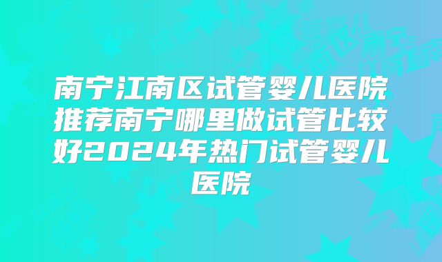 南宁江南区试管婴儿医院推荐南宁哪里做试管比较好2024年热门试管婴儿医院