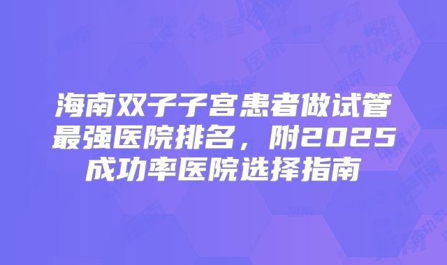 海南双子子宫患者做试管最强医院排名，附2025成功率医院选择指南