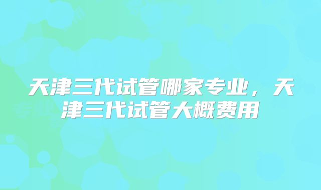 天津三代试管哪家专业，天津三代试管大概费用