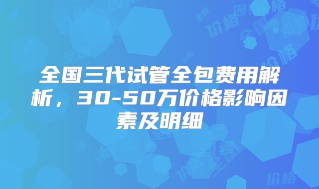 全国三代试管全包费用解析，30-50万价格影响因素及明细